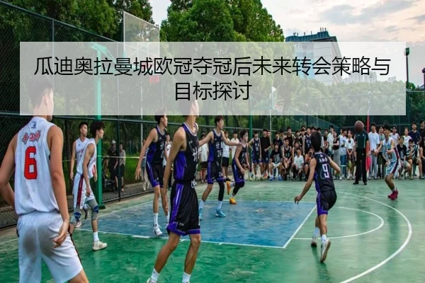 瓜迪奥拉曼城欧冠夺冠后未来转会策略与目标探讨